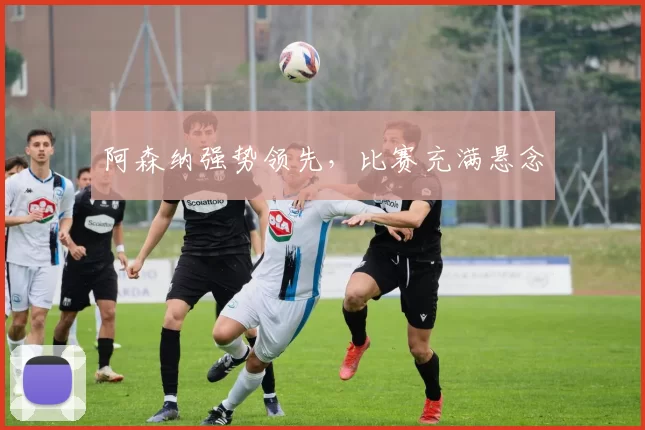 阿森纳强势领先，比赛充满悬念